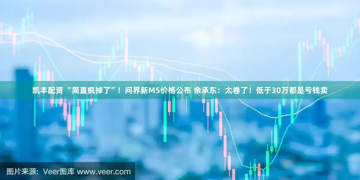 凯丰配资 “简直疯掉了”！问界新M5价格公布 余承东：太卷了！低于30万都是亏钱卖
