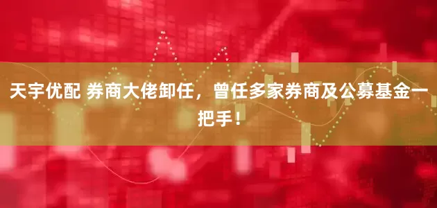 天宇优配 券商大佬卸任，曾任多家券商及公募基金一把手！