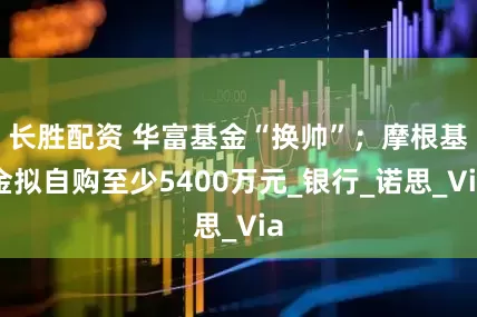 长胜配资 华富基金“换帅”；摩根基金拟自购至少5400万元_银行_诺思_Via