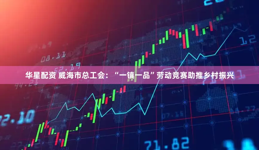 华星配资 威海市总工会：“一镇一品”劳动竞赛助推乡村振兴