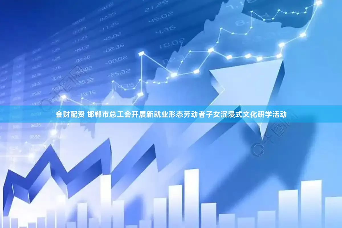 金财配资 邯郸市总工会开展新就业形态劳动者子女沉浸式文化研学活动
