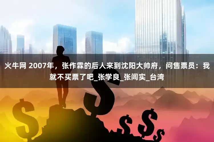 火牛网 2007年，张作霖的后人来到沈阳大帅府，问售票员：我就不买票了吧_张学良_张闾实_台湾