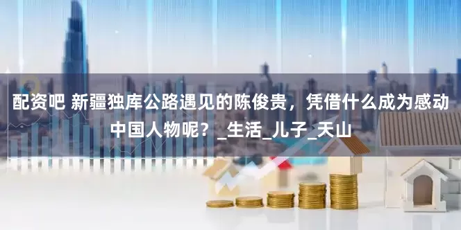 配资吧 新疆独库公路遇见的陈俊贵，凭借什么成为感动中国人物呢？_生活_儿子_天山