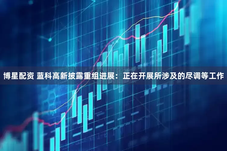 博星配资 蓝科高新披露重组进展：正在开展所涉及的尽调等工作