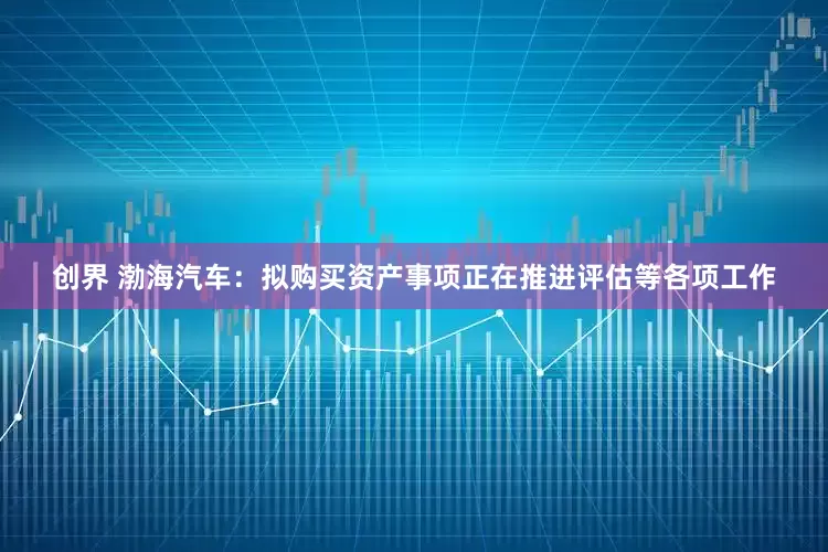 创界 渤海汽车：拟购买资产事项正在推进评估等各项工作
