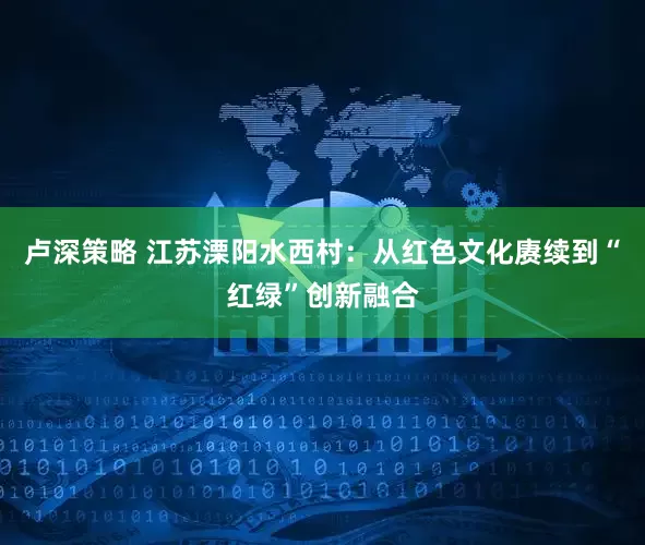 卢深策略 江苏溧阳水西村：从红色文化赓续到“红绿”创新融合