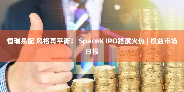 恒瑞易配 风格再平衡！ SpaceX IPO路演火热 | 权益市场日报